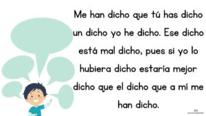 trabalenguas Me han dicho que tú has dicho un dicho yo he dicho. Ese dicho está mal dicho, pues si yo lo hubiera dicho estaría mejor dicho que el dicho que a mí me han dicho.